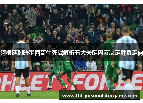 阿根廷对阵墨西哥生死战解析五大关键因素决定胜负走向