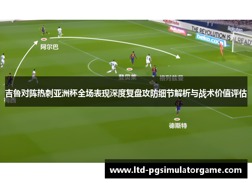 吉鲁对阵热刺亚洲杯全场表现深度复盘攻防细节解析与战术价值评估
