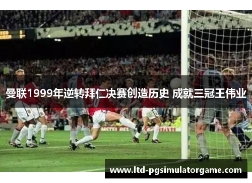 曼联1999年逆转拜仁决赛创造历史 成就三冠王伟业 曼联1999年逆转拜仁决赛创造历史 成就三冠王伟业