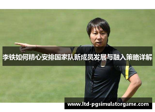 李铁如何精心安排国家队新成员发展与融入策略详解