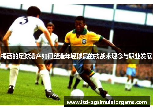 梅西的足球遗产如何塑造年轻球员的技战术理念与职业发展 梅西的足球遗产如何塑造年轻球员的技战术理念与职业发展