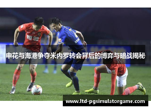申花与海港争夺米内罗转会背后的博弈与暗战揭秘
