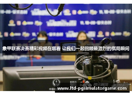 象甲联赛决赛精彩视频在哪看 让我们一起回顾最激烈的棋局瞬间